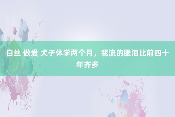 白丝 做爱 犬子休学两个月，我流的眼泪比前四十年齐多