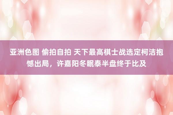 亚洲色图 偷拍自拍 天下最高棋士战选定柯洁抱憾出局，许嘉阳冬眠泰半盘终于比及