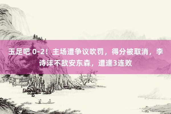 玉足吧 0-2！主场遭争议吹罚，得分被取消，李诗沣不敌安东森，遭逢3连败