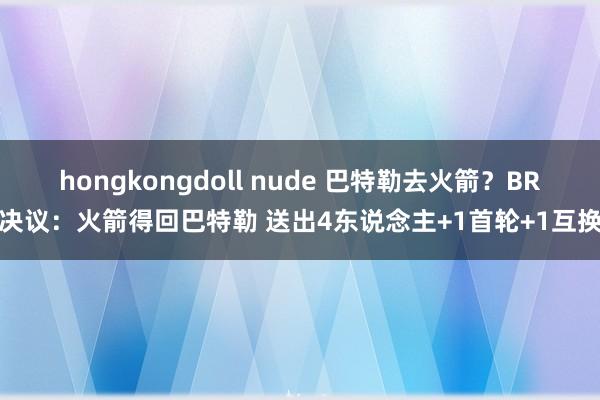 hongkongdoll nude 巴特勒去火箭？BR决议：火箭得回巴特勒 送出4东说念主+1首轮+1互换