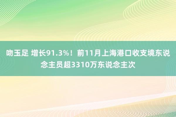 吻玉足 增长91.3%！前11月上海港口收支境东说念主员超3310万东说念主次