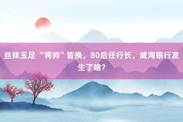 丝袜玉足 “将帅”皆换，80后任行长，威海银行发生了啥？