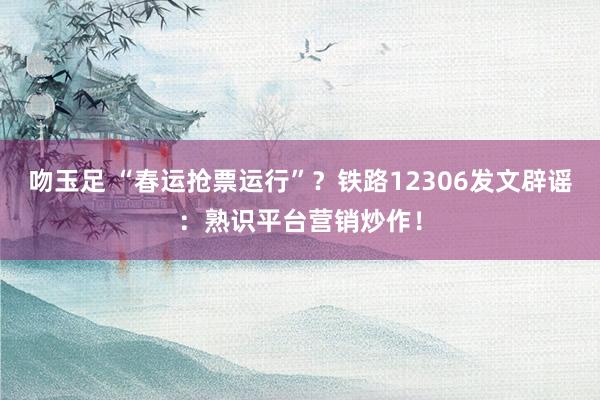 吻玉足 “春运抢票运行”？铁路12306发文辟谣：熟识平台营销炒作！