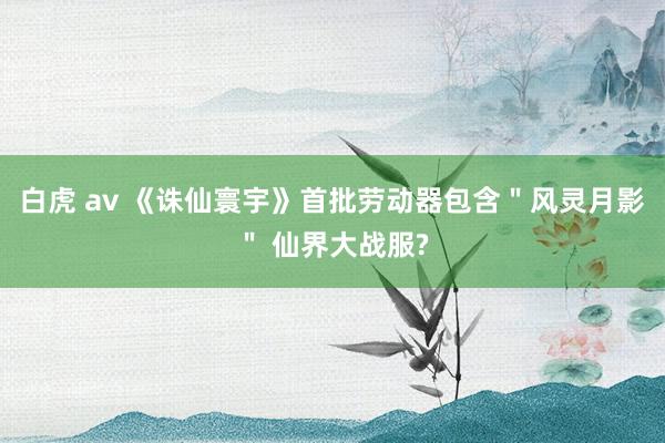 白虎 av 《诛仙寰宇》首批劳动器包含＂风灵月影＂ 仙界大战服?
