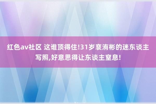 红色av社区 这谁顶得住!31岁裵洧彬的迷东谈主写照，好意思得让东谈主窒息!