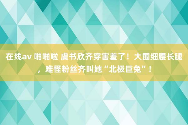 在线av 啪啪啦 虞书欣齐穿害羞了！大围细腰长腿，难怪粉丝齐叫她“北极巨兔”！