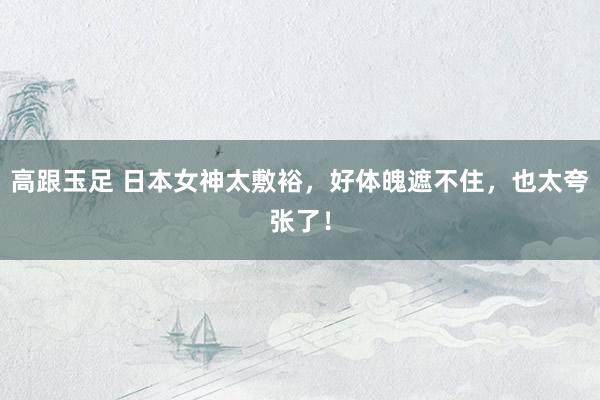 高跟玉足 日本女神太敷裕，好体魄遮不住，也太夸张了！