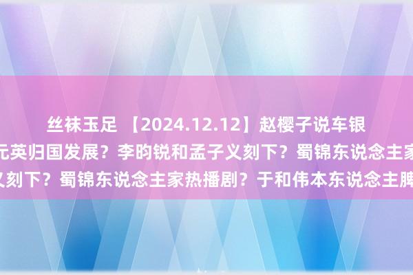 丝袜玉足 【2024.12.12】赵樱子说车银优跟她一又友谈恋爱？张元英归国发展？李昀锐和孟子义刻下？蜀锦东说念主家热播剧？于和伟本东说念主脾气？