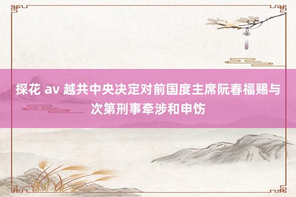 探花 av 越共中央决定对前国度主席阮春福赐与次第刑事牵涉和申饬