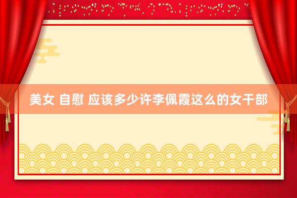 美女 自慰 应该多少许李佩霞这么的女干部