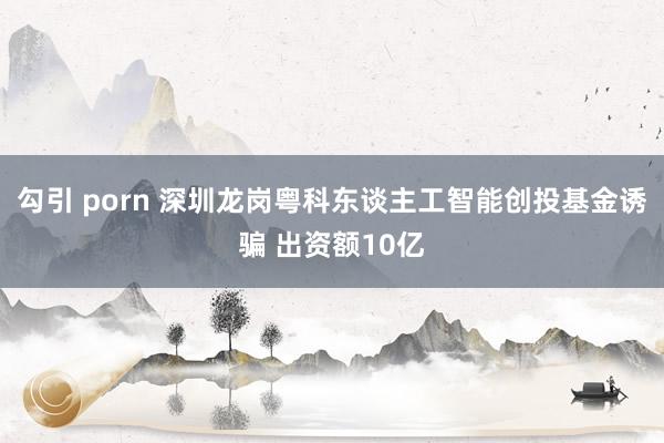 勾引 porn 深圳龙岗粤科东谈主工智能创投基金诱骗 出资额10亿