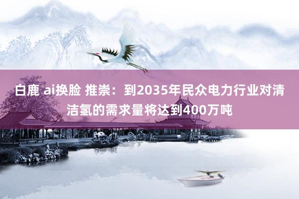 白鹿 ai换脸 推崇：到2035年民众电力行业对清洁氢的需求量将达到400万吨