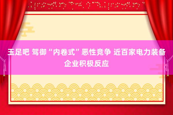 玉足吧 驾御“内卷式”恶性竞争 近百家电力装备企业积极反应