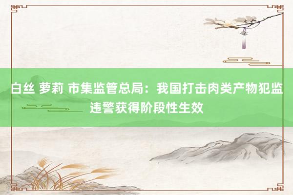 白丝 萝莉 市集监管总局：我国打击肉类产物犯监违警获得阶段性生效