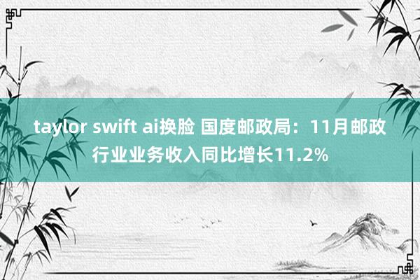 taylor swift ai换脸 国度邮政局：11月邮政行业业务收入同比增长11.2%