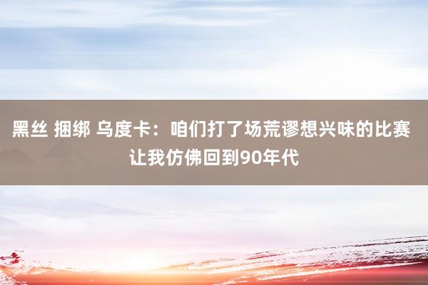 黑丝 捆绑 乌度卡：咱们打了场荒谬想兴味的比赛 让我仿佛回到90年代