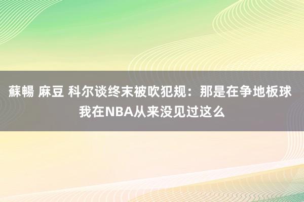 蘇暢 麻豆 科尔谈终末被吹犯规：那是在争地板球 我在NBA从来没见过这么