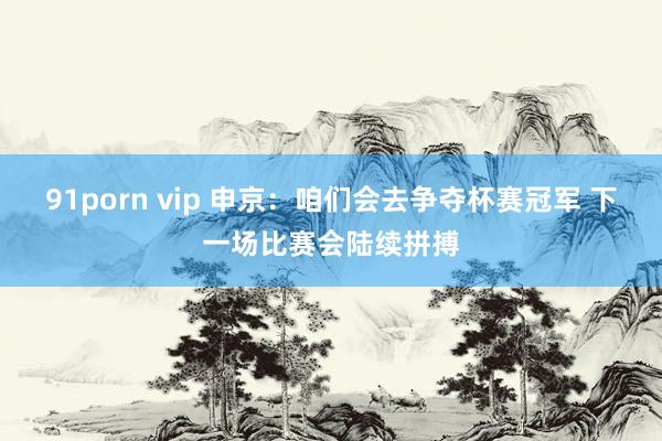 91porn vip 申京：咱们会去争夺杯赛冠军 下一场比赛会陆续拼搏