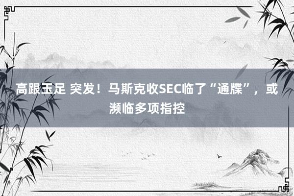 高跟玉足 突发！马斯克收SEC临了“通牒”，或濒临多项指控
