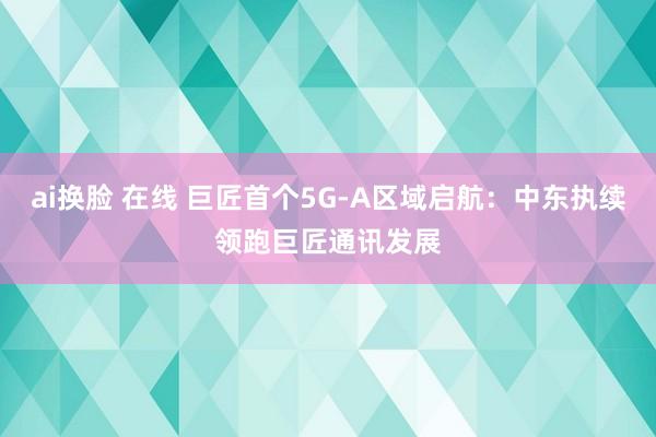 ai换脸 在线 巨匠首个5G-A区域启航：中东执续领跑巨匠通讯发展