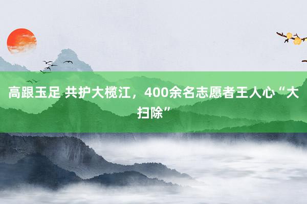 高跟玉足 共护大榄江，400余名志愿者王人心“大扫除”