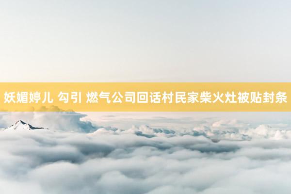 妖媚婷儿 勾引 燃气公司回话村民家柴火灶被贴封条