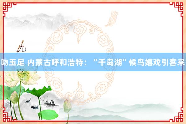 吻玉足 内蒙古呼和浩特：“千岛湖”候鸟嬉戏引客来