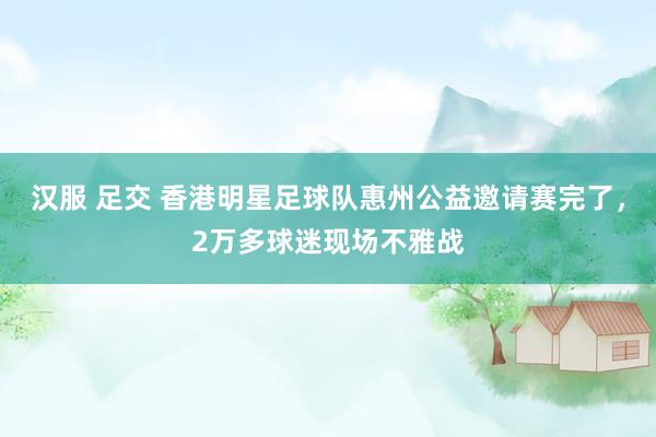 汉服 足交 香港明星足球队惠州公益邀请赛完了，2万多球迷现场不雅战