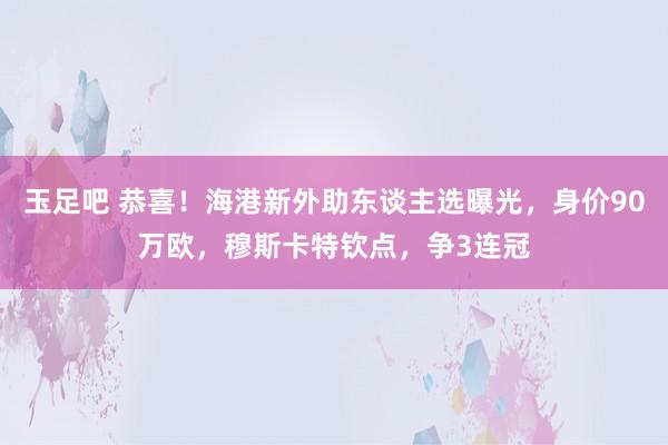 玉足吧 恭喜！海港新外助东谈主选曝光，身价90万欧，穆斯卡特钦点，争3连冠