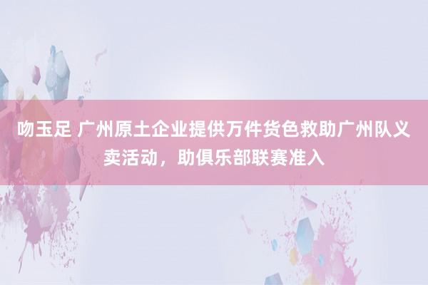 吻玉足 广州原土企业提供万件货色救助广州队义卖活动，助俱乐部联赛准入