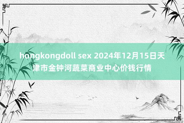 hongkongdoll sex 2024年12月15日天津市金钟河蔬菜商业中心价钱行情