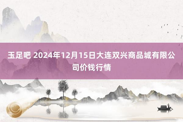 玉足吧 2024年12月15日大连双兴商品城有限公司价钱行情