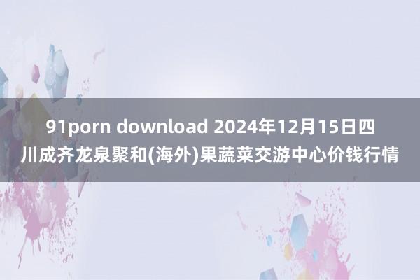 91porn download 2024年12月15日四川成齐龙泉聚和(海外)果蔬菜交游中心价钱行情