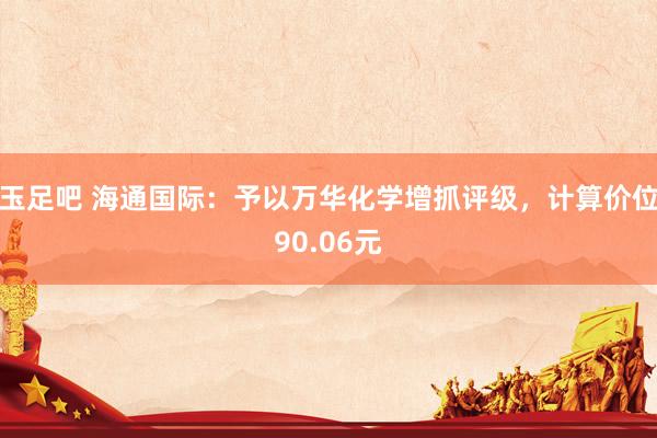 玉足吧 海通国际：予以万华化学增抓评级，计算价位90.06元