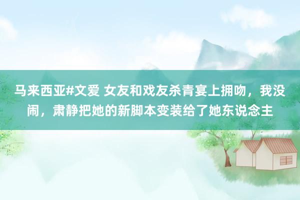 马来西亚#文爱 女友和戏友杀青宴上拥吻，我没闹，肃静把她的新脚本变装给了她东说念主