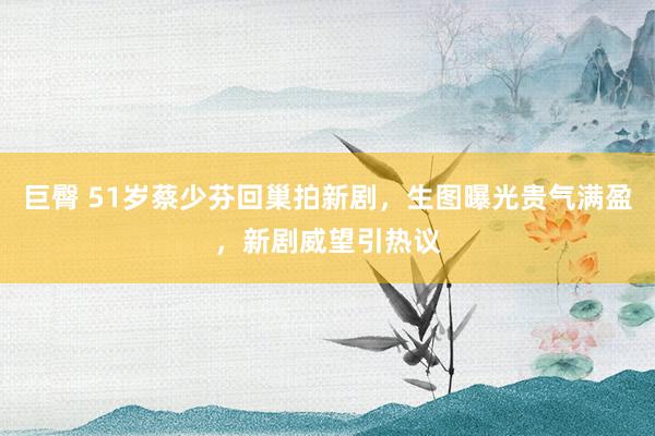 巨臀 51岁蔡少芬回巢拍新剧，生图曝光贵气满盈，新剧威望引热议