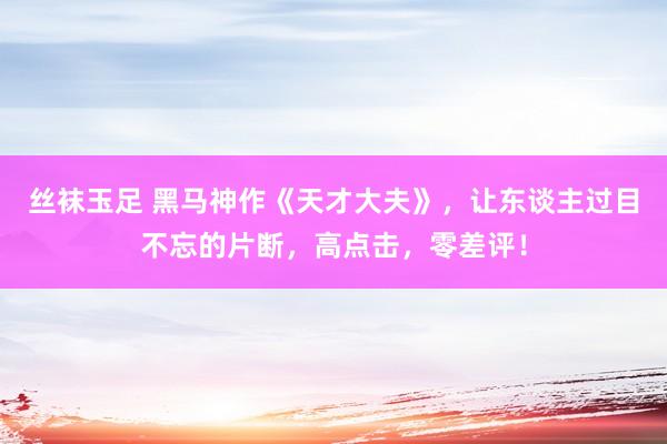 丝袜玉足 黑马神作《天才大夫》，让东谈主过目不忘的片断，高点击，零差评！