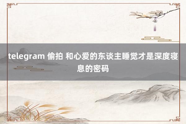 telegram 偷拍 和心爱的东谈主睡觉才是深度寝息的密码