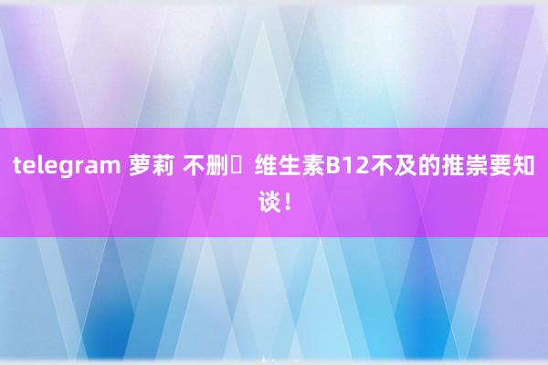telegram 萝莉 不删⚠维生素B12不及的推崇要知谈!