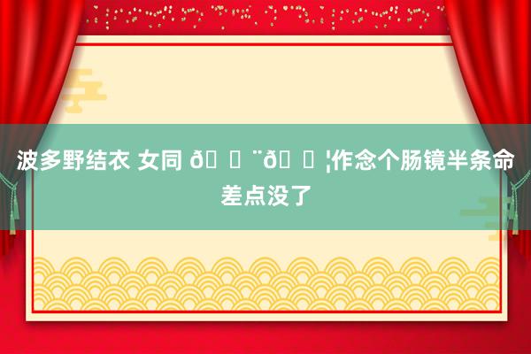 波多野结衣 女同 🇨🇦作念个肠镜半条命差点没了
