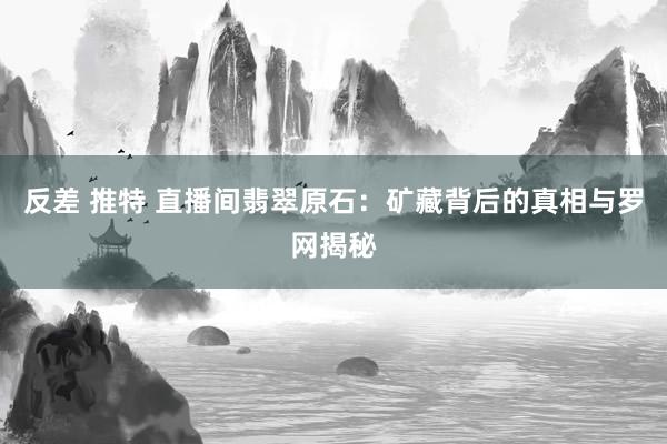 反差 推特 直播间翡翠原石：矿藏背后的真相与罗网揭秘