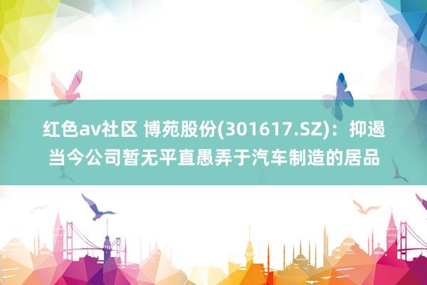 红色av社区 博苑股份(301617.SZ)：抑遏当今公司暂无平直愚弄于汽车制造的居品