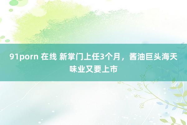 91porn 在线 新掌门上任3个月，酱油巨头海天味业又要上市