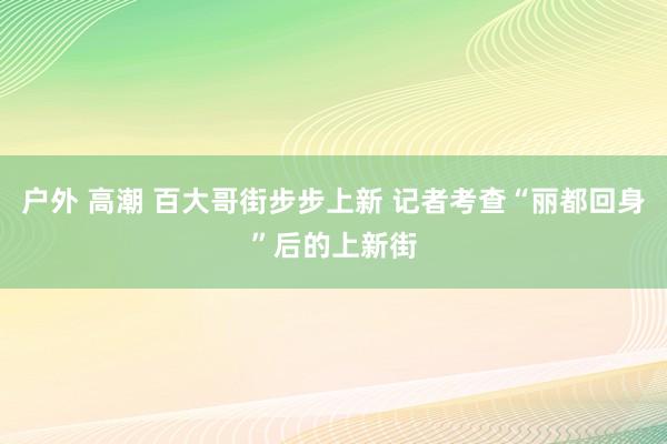 户外 高潮 百大哥街步步上新 记者考查“丽都回身”后的上新街