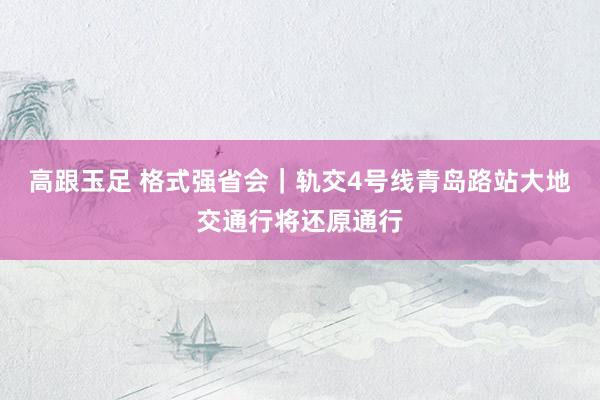 高跟玉足 格式强省会|轨交4号线青岛路站大地交通行将还原通行