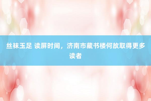 丝袜玉足 读屏时间，济南市藏书楼何故取得更多读者