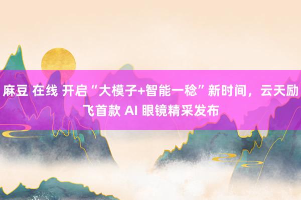 麻豆 在线 开启“大模子+智能一稔”新时间，云天励飞首款 AI 眼镜精采发布