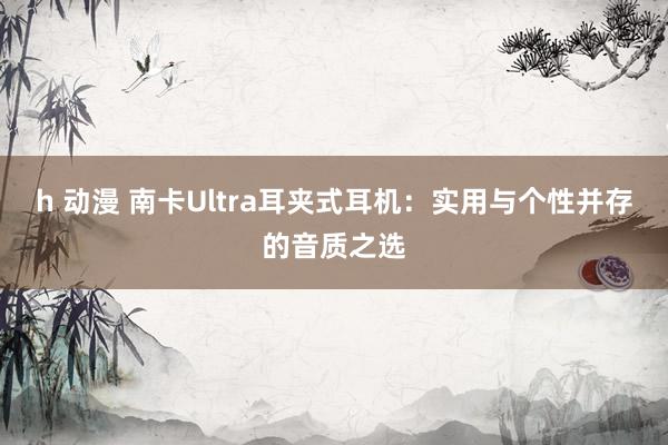 h 动漫 南卡Ultra耳夹式耳机：实用与个性并存的音质之选