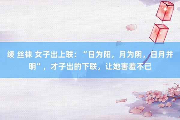 绫 丝袜 女子出上联:“日为阳,月为阴,日月并明”,才子出的下联,让她害羞不已
