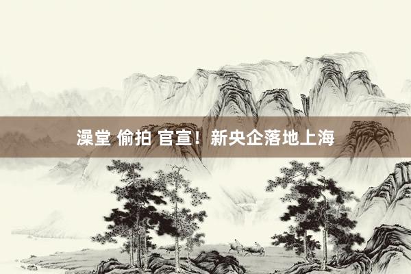 澡堂 偷拍 官宣！新央企落地上海